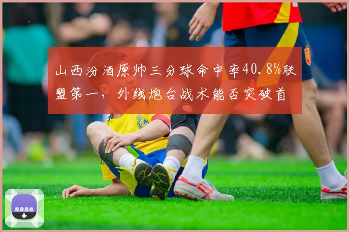 山西汾酒原帅三分球命中率40.8%联盟第一，外线炮台战术能否突破首轮？