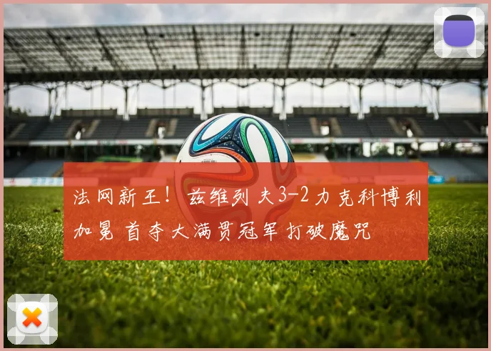 法网新王！兹维列夫3-2力克科博利加冕 首夺大满贯冠军打破魔咒