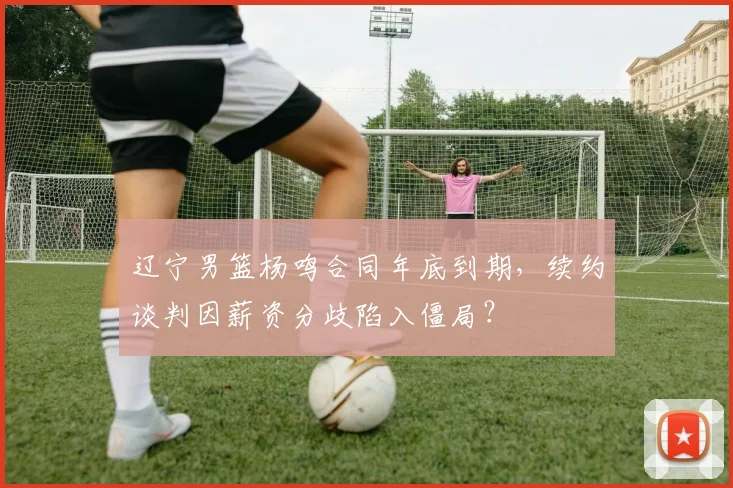 辽宁男篮杨鸣合同年底到期,续约谈判因薪资分歧陷入僵局?