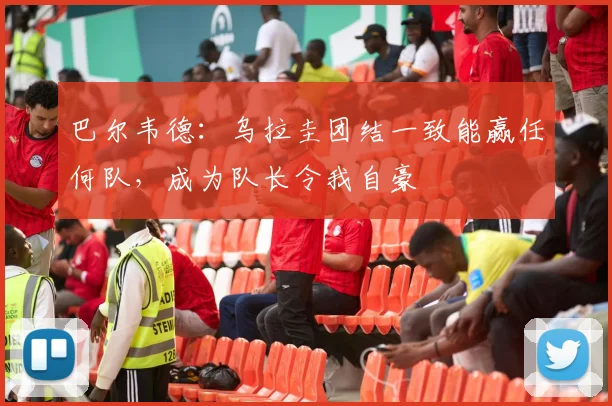 巴尔韦德：乌拉圭团结一致能赢任何队，成为队长令我自豪