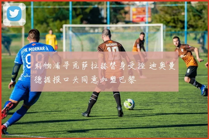 利物浦寻觅萨拉赫替身受挫 迪奥曼德据报口头同意加盟巴黎