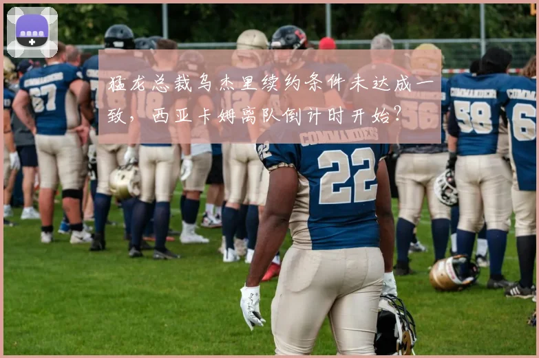 猛龙总裁乌杰里续约条件未达成一致,西亚卡姆离队倒计时开始?