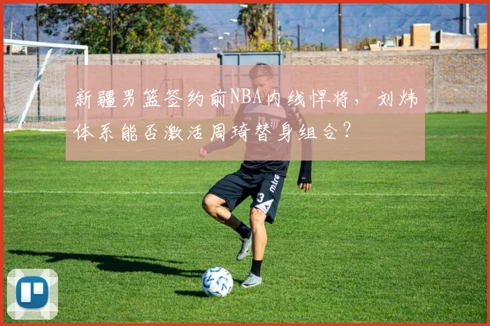 新疆男篮签约前NBA内线悍将，刘炜体系能否激活周琦替身组合？
