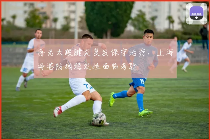 蒋光太跟腱炎复发保守治疗，上海海港防线稳定性面临考验