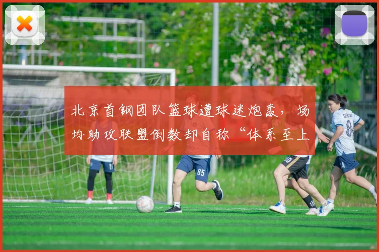北京首钢团队篮球遭球迷炮轰,场均助攻联盟倒数却自称“体系至上”