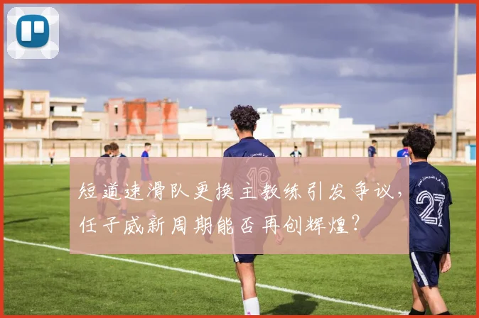 短道速滑队更换主教练引发争议，任子威新周期能否再创辉煌？