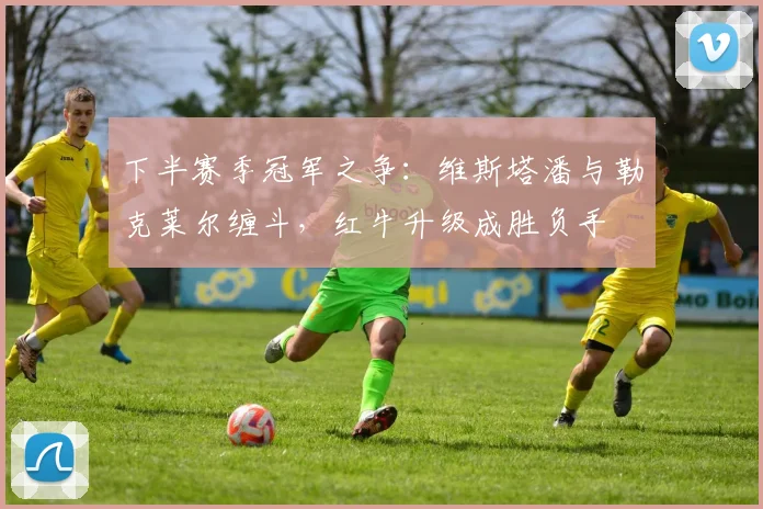 下半赛季冠军之争:维斯塔潘与勒克莱尔缠斗,红牛升级成胜负手
