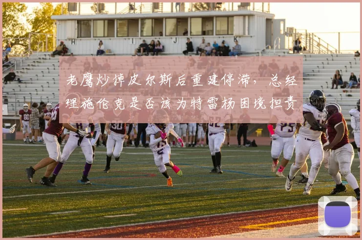 老鹰炒掉皮尔斯后重建停滞,总经理施伦克是否该为特雷杨困境担责