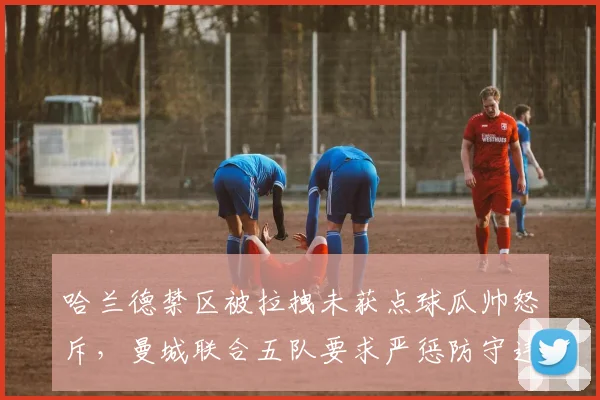 哈兰德禁区被拉拽未获点球瓜帅怒斥，曼城联合五队要求严惩防守违规